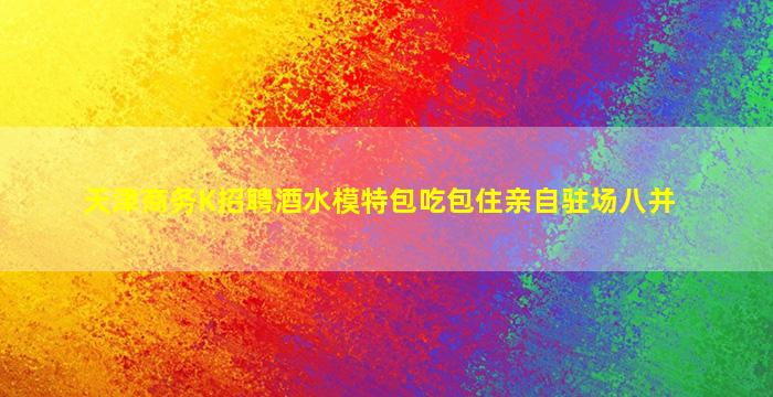 天津商务K招聘酒水模特包吃包住亲自驻场八并